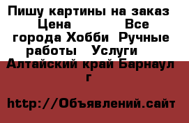 Пишу картины на заказ › Цена ­ 6 000 - Все города Хобби. Ручные работы » Услуги   . Алтайский край,Барнаул г.